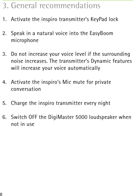 81.  Activate the inspiro transmitter‘s KeyPad lock2.  Speak in a natural voice into the EasyBoom  microphone3.  Do not increase your voice level if the surrounding noise increases. The transmitter‘s Dynamic features will increase your voice automatically4.  Activate the inspiro‘s Mic mute for private  conversation5.  Charge the inspiro transmitter every night6.  Switch OFF the DigiMaster 5000 loudspeaker when not in use3. General recommendations  