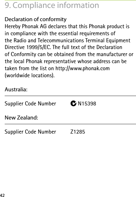 42Declaration of conformity Hereby Phonak AG declares that this Phonak product is  in compliance with the essential requirements of  the Radio and Telecommunications Terminal Equipment  Directive 1999/5/EC. The full text of the Declaration  of Conformity can be obtained from the manufacturer or the local Phonak representative whose address can be  taken from the list on http://www.phonak.com  (worldwide locations).Australia:Supplier Code Number   N15398New Zealand:Supplier Code Number  Z1285  9. Compliance information