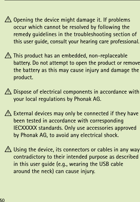  Opening the device might damage it. If problems  occur which cannot be resolved by following the  remedy guidelines in the troubleshooting section of this user guide, consult your hearing care professional. This product has an embedded, non-replaceable  battery. Do not attempt to open the product or remove the battery as this may cause injury and damage the product. Dispose of electrical components in accordance with your local regulations by Phonak AG. External devices may only be connected if they have been tested in accordance with corresponding IECXXXXX standards. Only use accessories approved by Phonak AG, to avoid any electrical shock. Using the device, its connectors or cables in any way contradictory to their intended purpose as described in this user guide (e.g., wearing the USB cable around the neck) can cause injury.50