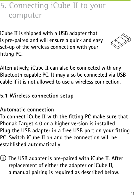 11iCube II is shipped with a USB adapter that  is pre-paired and will ensure a quick and easy  set-up of the wireless connection with your  tting PC.Alternatively, iCube II can also be connected with any Bluetooth capable PC. It may also be connected via USB cable if it is not allowed to use a wireless connection.5.1 Wireless connection setupAutomatic connection To connect iCube II with the tting PC make sure that Phonak Target 4.0 or a higher version is installed.  Plug the USB adapter in a free USB port on your tting PC. Switch iCube II on and the connection will be  established automatically.      The USB adapter is pre-paired with iCube II. After      replacement of either the adapter or iCube II,      a manual pairing is required as described below. 5. Connecting iCube II to your  computer