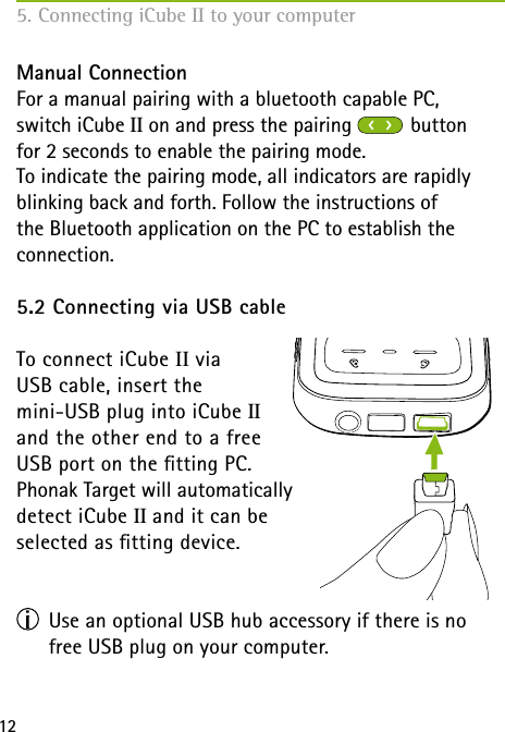 125. Connecting iCube II to your computerManual ConnectionFor a manual pairing with a bluetooth capable PC,  switch iCube II on and press the pairing   button  for 2 seconds to enable the pairing mode. To indicate the pairing mode, all indicators are rapidly blinking back and forth. Follow the instructions of  the Bluetooth application on the PC to establish the  connection.5.2 Connecting via USB cableTo connect iCube II via  USB cable, insert the  mini-USB plug into iCube II  and the other end to a free  USB port on the tting PC.  Phonak Target will automatically  detect iCube II and it can be  selected as tting device.                   Use an optional USB hub accessory if there is no free USB plug on your computer.