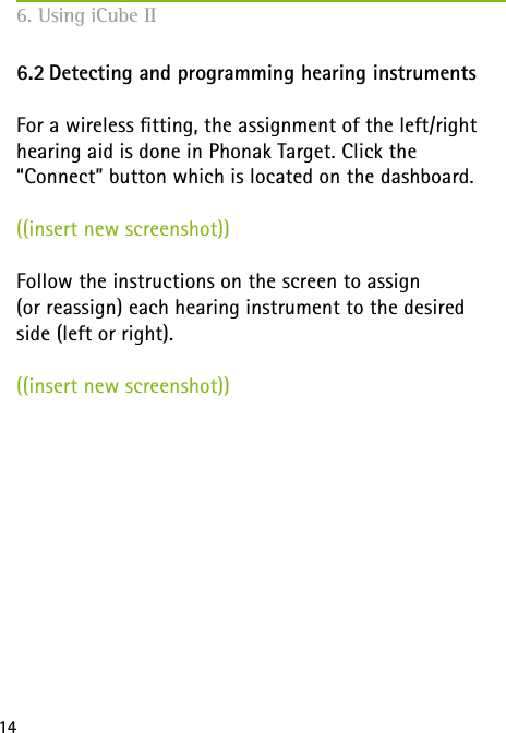 146. Using iCube II6.2 Detecting and programming hearing instrumentsFor a wireless tting, the assignment of the left/right hearing aid is done in Phonak Target. Click the  “Connect” button which is located on the dashboard.((insert new screenshot)) Follow the instructions on the screen to assign  (or reassign) each hearing instrument to the desired  side (left or right).((insert new screenshot)) 