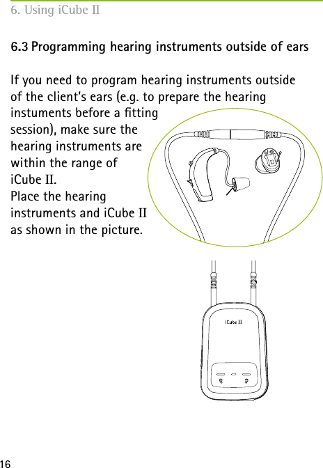  166. Using iCube II6.3 Programming hearing instruments outside of earsIf you need to program hearing instruments outside  of the client’s ears (e.g. to prepare the hearing  instuments before a tting  session), make sure the  hearing instruments are  within the range of  iCube II. Place the hearing  instruments and iCube II  as shown in the picture.
