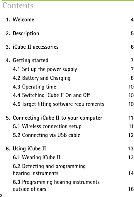 2  1.   Welcome  4  2.   Description 5  3.   iCube  II accessories  6  4.  Getting started  7   4.1 Set up the power supply  7   4.2 Battery and Charging  8   4.3 Operating time  10  4.4 Switching iCube II On and O  10   4.5 Target tting software requirements  10       5.  Connecting iCube II to your computer  11   5.1 Wireless connection setup  11   5.2 Connecting via USB cable  12  6.  Using iCube II   13   6.1 Wearing iCube II 13   6.2 Detecting and programming  hearing instruments  14   6.3 Programming hearing instruments  outside of ears  16Contents
