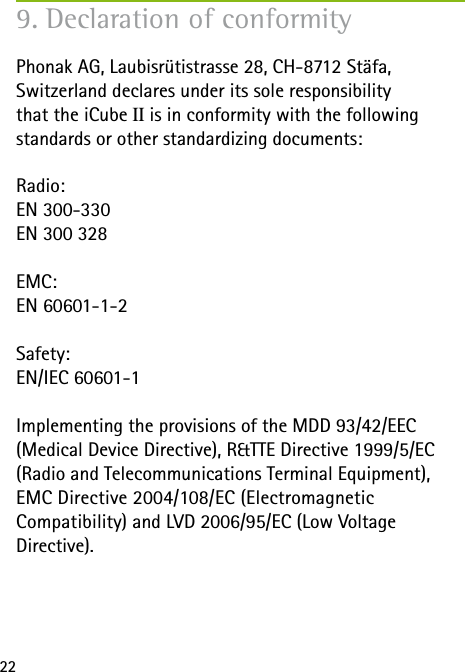 22Phonak AG, Laubisrütistrasse 28, CH-8712 Stäfa,  Switzerland declares under its sole responsibility  that the iCube II is in conformity with the following  standards or other standardizing documents:Radio:EN 300-330EN 300 328EMC:EN 60601-1-2Safety:EN/IEC 60601-1Implementing the provisions of the MDD 93/42/EEC  (Medical Device Directive), R&amp;TTE Directive 1999/5/EC (Radio and Telecommunications Terminal Equipment), EMC Directive 2004/108/EC (Electromagnetic  Compatibility) and LVD 2006/95/EC (Low Voltage  Directive).9. Declaration of conformity