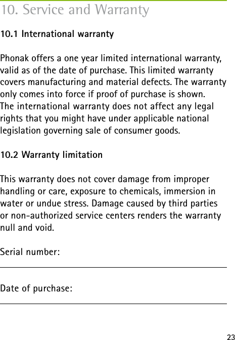 2310. Service and Warranty10.1 International warrantyPhonak offers a one year limited international warranty, valid as of the date of purchase. This limited warranty covers manufacturing and material defects. The warranty only comes into force if proof of purchase is shown.The international warranty does not affect any legal rights that you might have under applicable national legislation governing sale of consumer goods.10.2 Warranty limitationThis warranty does not cover damage from improper handling or care, exposure to chemicals, immersion in water or undue stress. Damage caused by third parties or non-authorized service centers renders the warranty null and void.Serial number:Date of purchase: