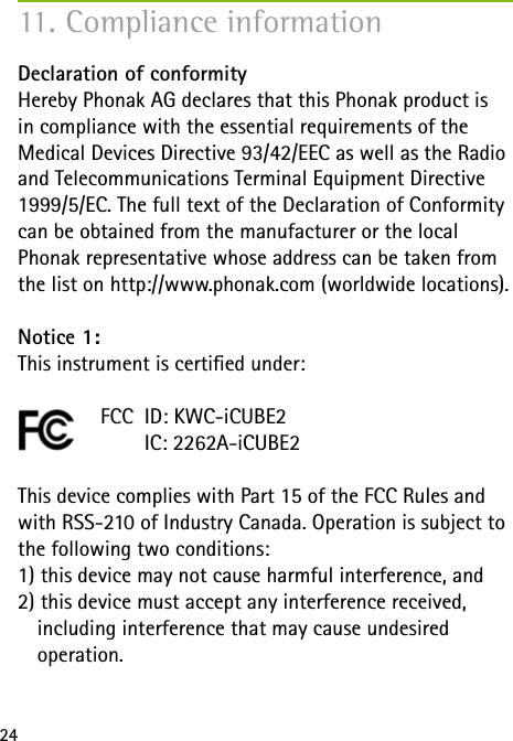 24Declaration of conformity Hereby Phonak AG declares that this Phonak product is  in compliance with the essential requirements of the  Medical Devices Directive 93/42/EEC as well as the Radio and Telecommunications Terminal Equipment Directive 1999/5/EC. The full text of the Declaration of Conformity can be obtained from the manufacturer or the local  Phonak representative whose address can be taken from the list on http://www.phonak.com (worldwide locations).Notice 1:This instrument is certied under:        FCC  ID: KWC-iCUBE2          IC: 2262A-iCUBE2This device complies with Part 15 of the FCC Rules and with RSS-210 of Industry Canada. Operation is subject to the following two conditions:1) this device may not cause harmful interference, and 2) this device must accept any interference received,    including interference that may cause undesired   operation.11. Compliance information