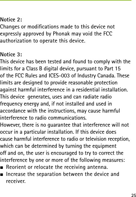 25Notice 2:Changes or modications made to this device not  expressly approved by Phonak may void the FCC  authorization to operate this device.Notice 3:This device has been tested and found to comply with the limits for a Class B digital device, pursuant to Part 15  of the FCC Rules and ICES-003 of Industry Canada. These limits are designed to provide reasonable protection against harmful interference in a residential installation. This device  generates, uses and can radiate radio  frequency energy and, if not installed and used in  accordance with the instructions, may cause harmful  interference to radio communications.However, there is no guarantee that interference will not occur in a particular installation. If this device does  cause harmful interference to radio or television reception, which can be determined by turning the equipment  o and on, the user is encouraged to try to correct the interference by one or more of the following measures:J Reorient or relocate the receiving antenna.J Increase the separation between the device and  receiver.