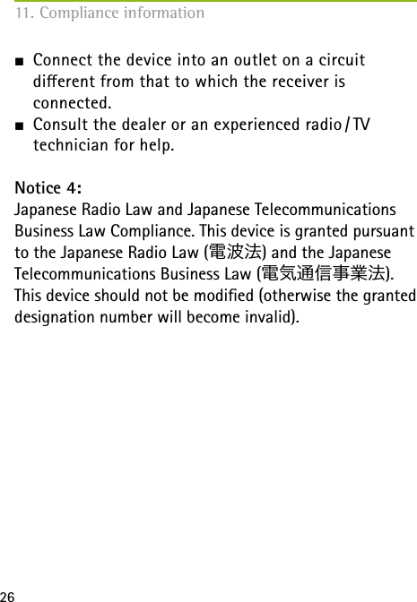26J Connect the device into an outlet on a circuit  dierent from that to which the receiver is  connected.J Consult the dealer or an experienced radio / TV  technician for help.Notice 4:Japanese Radio Law and Japanese Telecommunications Business Law Compliance. This device is granted pursuant to the Japanese Radio Law (電波法) and the Japanese Telecommunications Business Law (電気通信事業法).This device should not be modied (otherwise the granted designation number will become invalid).11. Compliance information