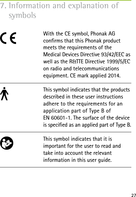 277. Information and explanation of symbols With the CE symbol, Phonak AG  conrms that this Phonak product meets the requirements of the  Medical Devices Directive 93/42/EEC as well as the R&amp;TTE Directive 1999/5/EC on radio and telecommunications equipment. CE mark applied 2014. This symbol indicates that the products described in these user instructions adhere to the requirements for an application part of Type B of  EN 60601-1. The surface of the device is specied as an applied part of Type B.This symbol indicates that it is  important for the user to read and take into account the relevant  information in this user guide.