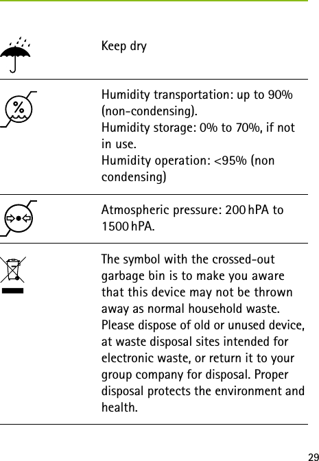 29Keep dry Atmospheric pressure: 200 hPA to 1500 hPA.The symbol with the crossed-out garbage bin is to make you aware that this device may not be thrown away as normal household waste. Please dispose of old or unused device, at waste disposal sites intended for electronic waste, or return it to your group company for disposal. Proper disposal protects the environment and health.Humidity transportation: up to 90% (non-condensing).  Humidity storage: 0% to 70%, if not in use. Humidity operation: &lt;95% (non condensing)