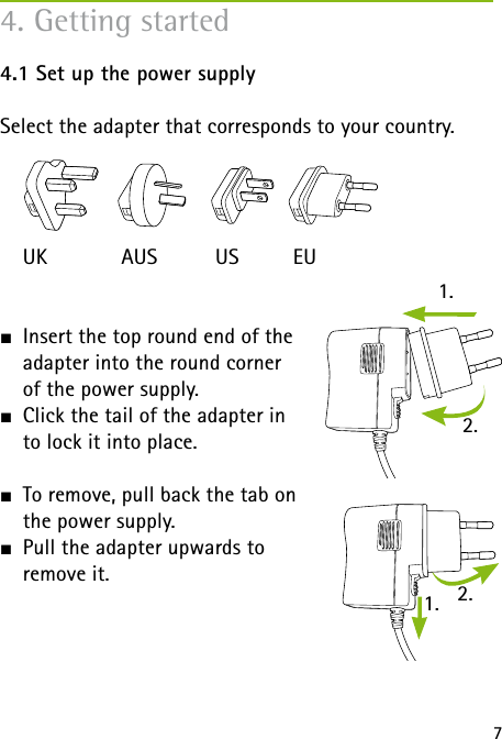 1.1. 2.2.74. Getting started4.1 Set up the power supplySelect the adapter that corresponds to your country. UK  AUS  US  EUJ  Insert the top round end of the  adapter into the round corner  of the power supply. J  Click the tail of the adapter in  to lock it into place. J  To remove, pull back the tab on  the power supply.J  Pull the adapter upwards to  remove it. 