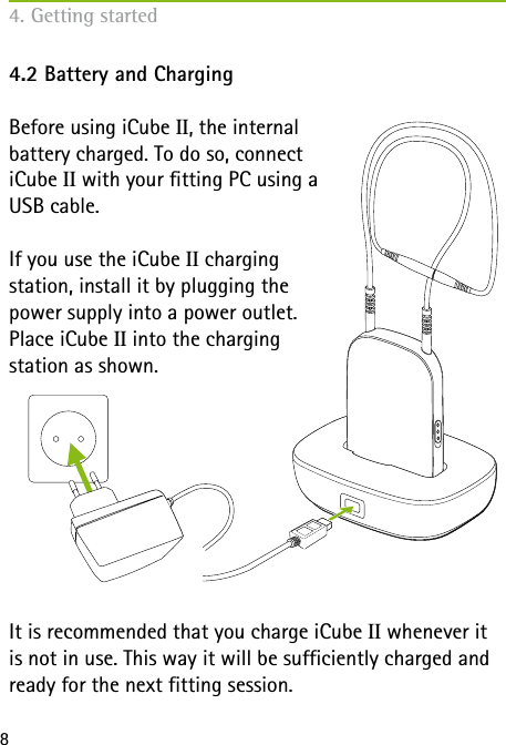84.2 Battery and ChargingBefore using iCube II, the internal  battery charged. To do so, connect  iCube II with your fitting PC using a  USB cable.If you use the iCube II charging  station, install it by plugging the  power supply into a power outlet.  Place iCube II into the charging  station as shown.It is recommended that you charge iCube II whenever it is not in use. This way it will be sufficiently charged and ready for the next fitting session.4. Getting started