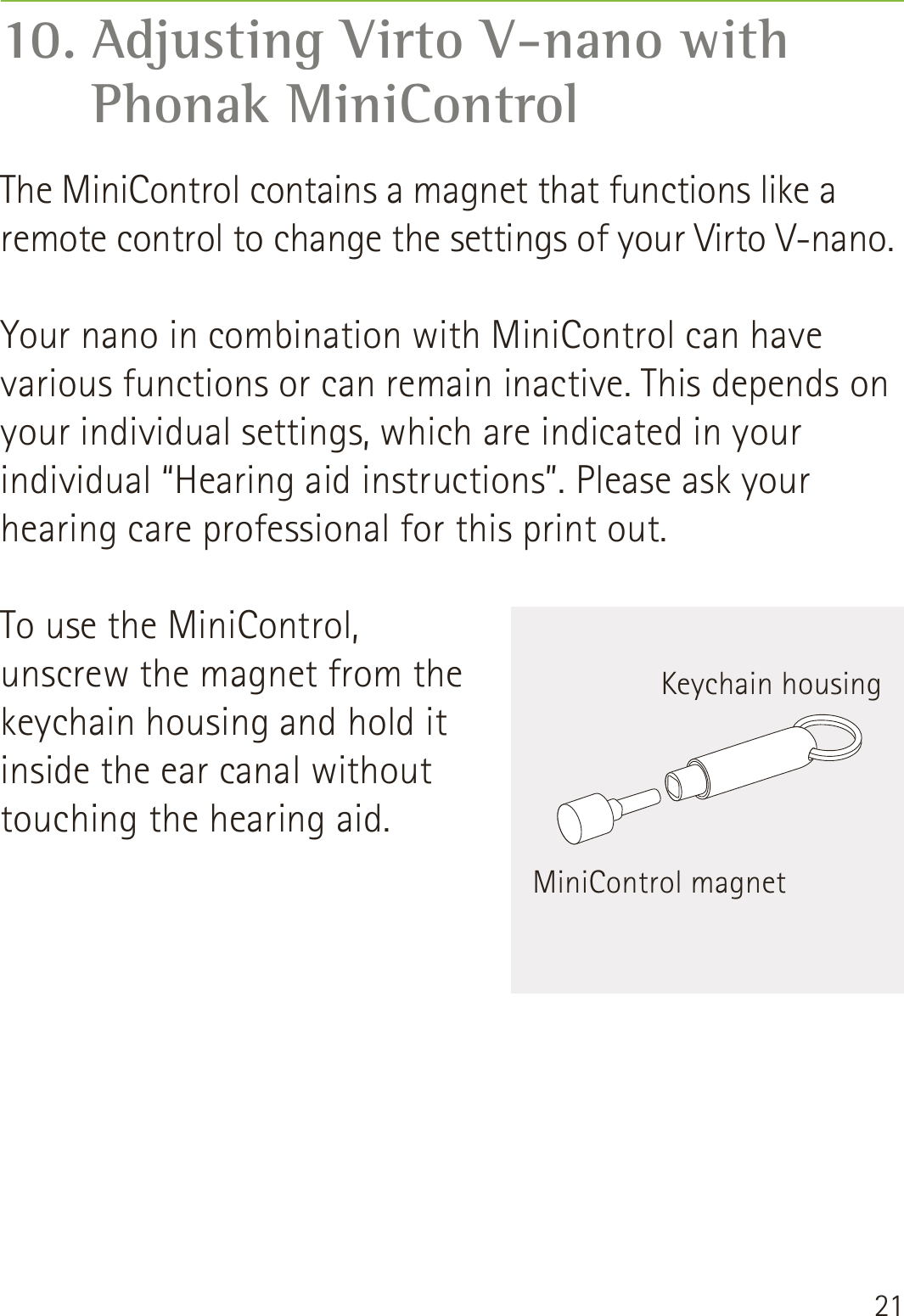 2110. Adjusting Virto V-nano with  Phonak MiniControlThe MiniControl contains a magnet that functions like a remote control to change the settings of your Virto V-nano.Your nano in combination with MiniControl can have various functions or can remain inactive. This depends on your individual settings, which are indicated in your individual “Hearing aid instructions”. Please ask your hearing care professional for this print out.To use the MiniControl, unscrew the magnet from the keychain housing and hold it inside the ear canal without touching the hearing aid.MiniControl magnetKeychain housing
