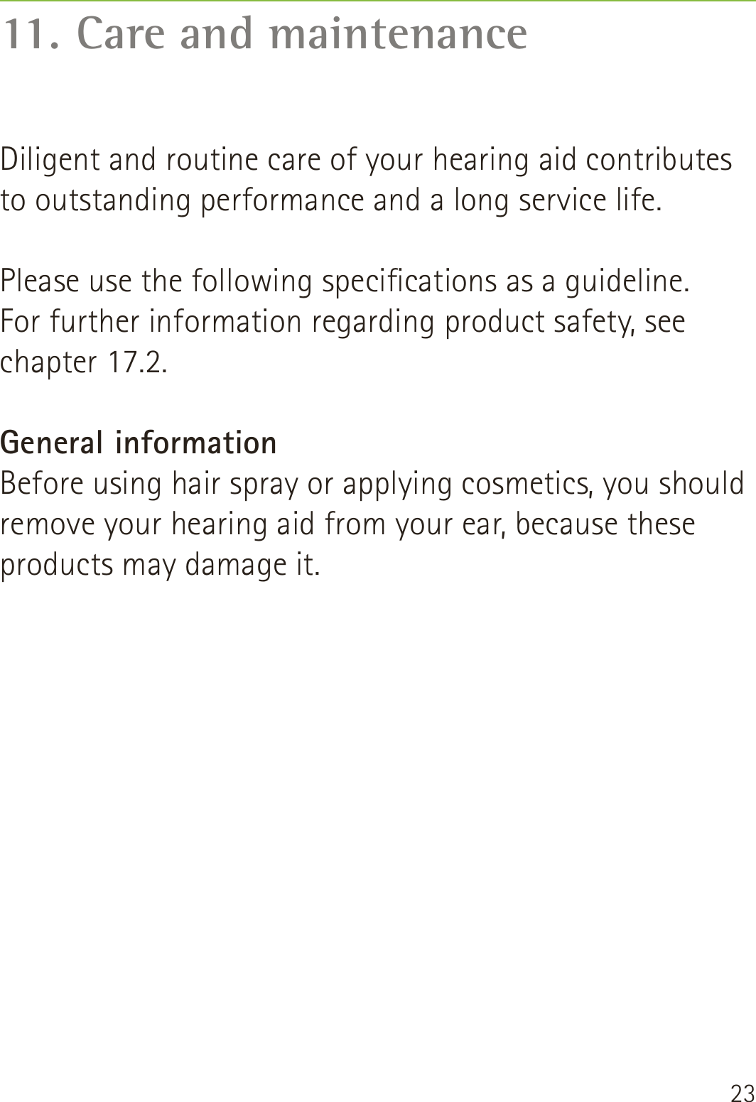 2311. Care and maintenanceDiligent and routine care of your hearing aid contributes to outstanding performance and a long service life.   Please use the following specications as a guideline.  For further information regarding product safety, see  chapter 17.2.General informationBefore using hair spray or applying cosmetics, you should remove your hearing aid from your ear, because these products may damage it.