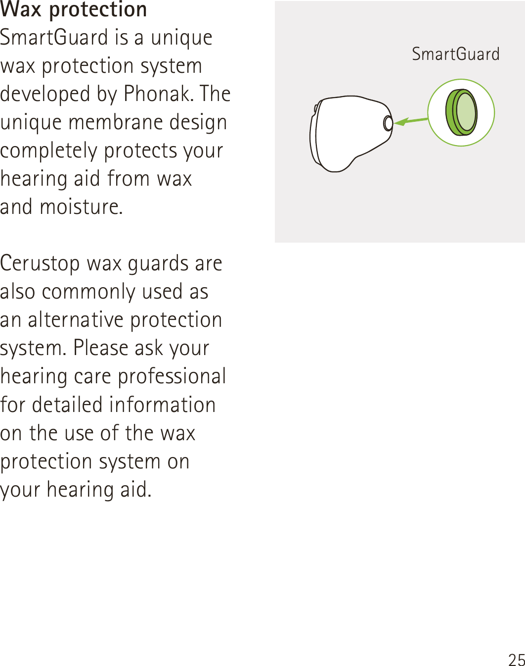 25Wax protectionSmartGuard is a unique wax protection system developed by Phonak. The unique membrane design completely protects your hearing aid from wax  and moisture.Cerustop wax guards are also commonly used as  an alternative protection system. Please ask your hearing care professional for detailed information  on the use of the wax protection system on  your hearing aid.SmartGuard