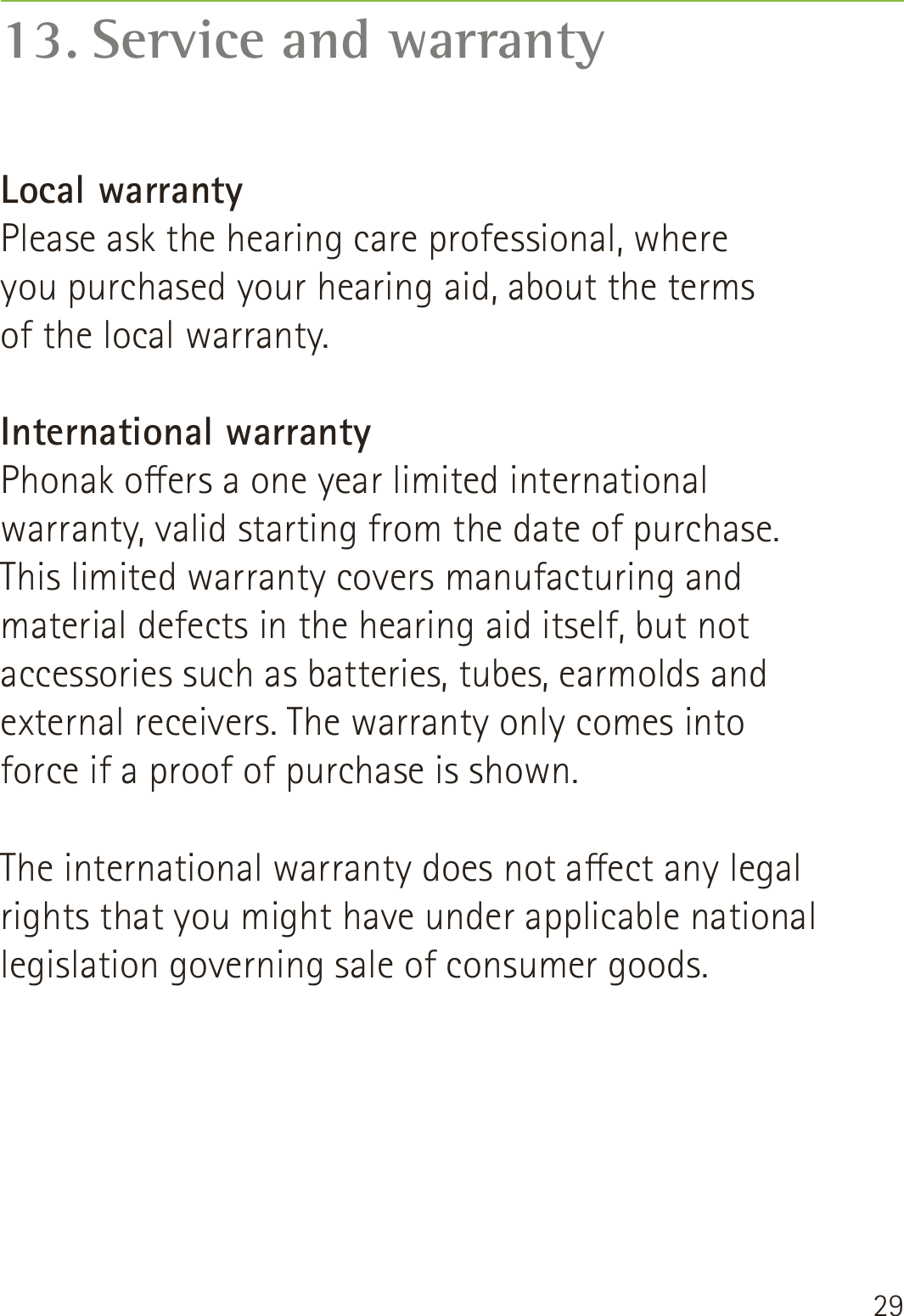 2913. Service and warrantyLocal warrantyPlease ask the hearing care professional, where  you purchased your hearing aid, about the terms  of the local warranty.International warrantyPhonak oers a one year limited international warranty, valid starting from the date of purchase. This limited warranty covers manufacturing and material defects in the hearing aid itself, but not accessories such as batteries, tubes, earmolds and external receivers. The warranty only comes into force if a proof of purchase is shown.The international warranty does not aect any legal rights that you might have under applicable national legislation governing sale of consumer goods.