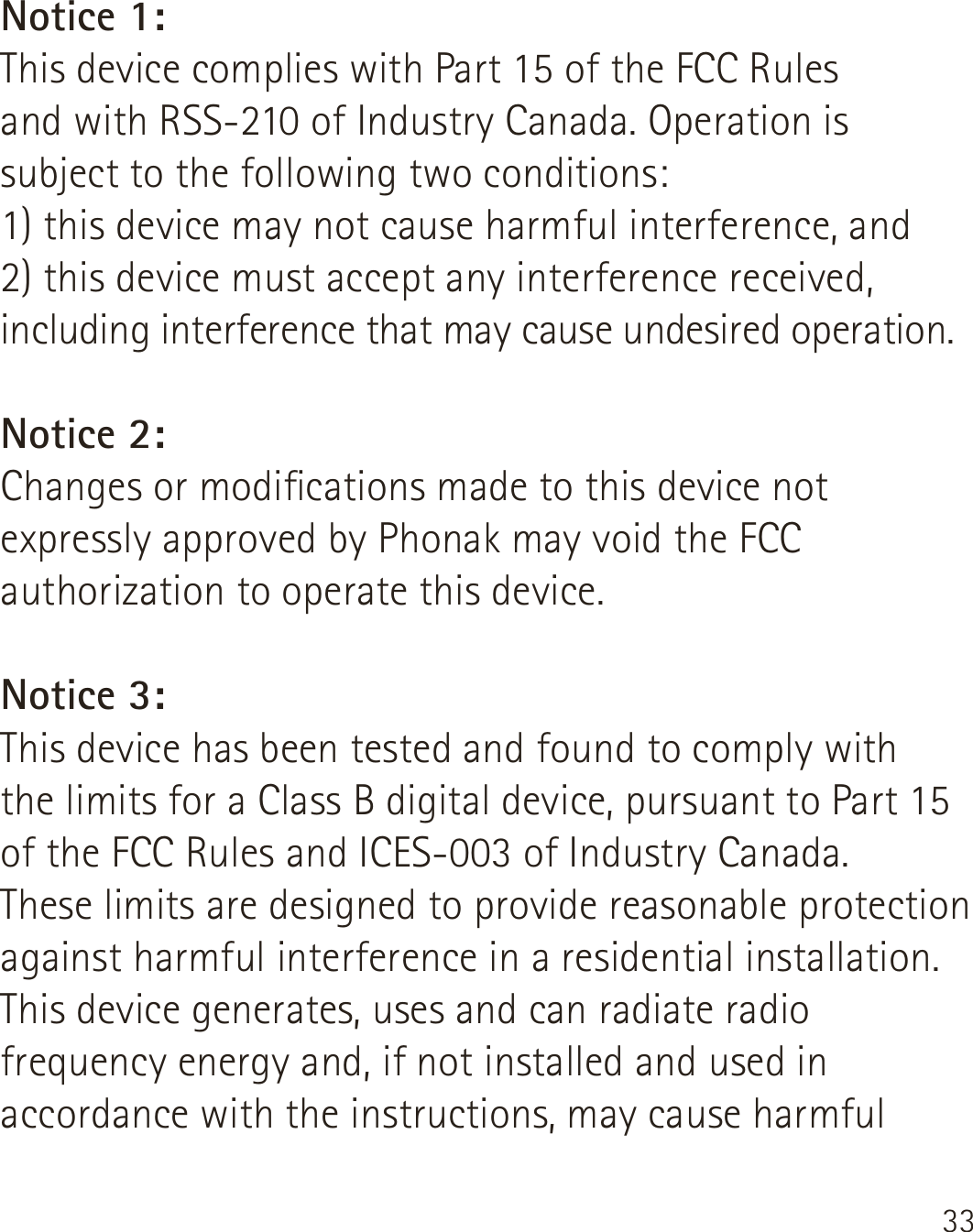 33Notice 1:This device complies with Part 15 of the FCC Rules  and with RSS-210 of Industry Canada. Operation is subject to the following two conditions:1) this device may not cause harmful interference, and2) this device must accept any interference received, including interference that may cause undesired operation.Notice 2:Changes or modications made to this device not expressly approved by Phonak may void the FCC authorization to operate this device.Notice 3:This device has been tested and found to comply with  the limits for a Class B digital device, pursuant to Part 15 of the FCC Rules and ICES-003 of Industry Canada.These limits are designed to provide reasonable protection against harmful interference in a residential installation. This device generates, uses and can radiate radio frequency energy and, if not installed and used in accordance with the instructions, may cause harmful 