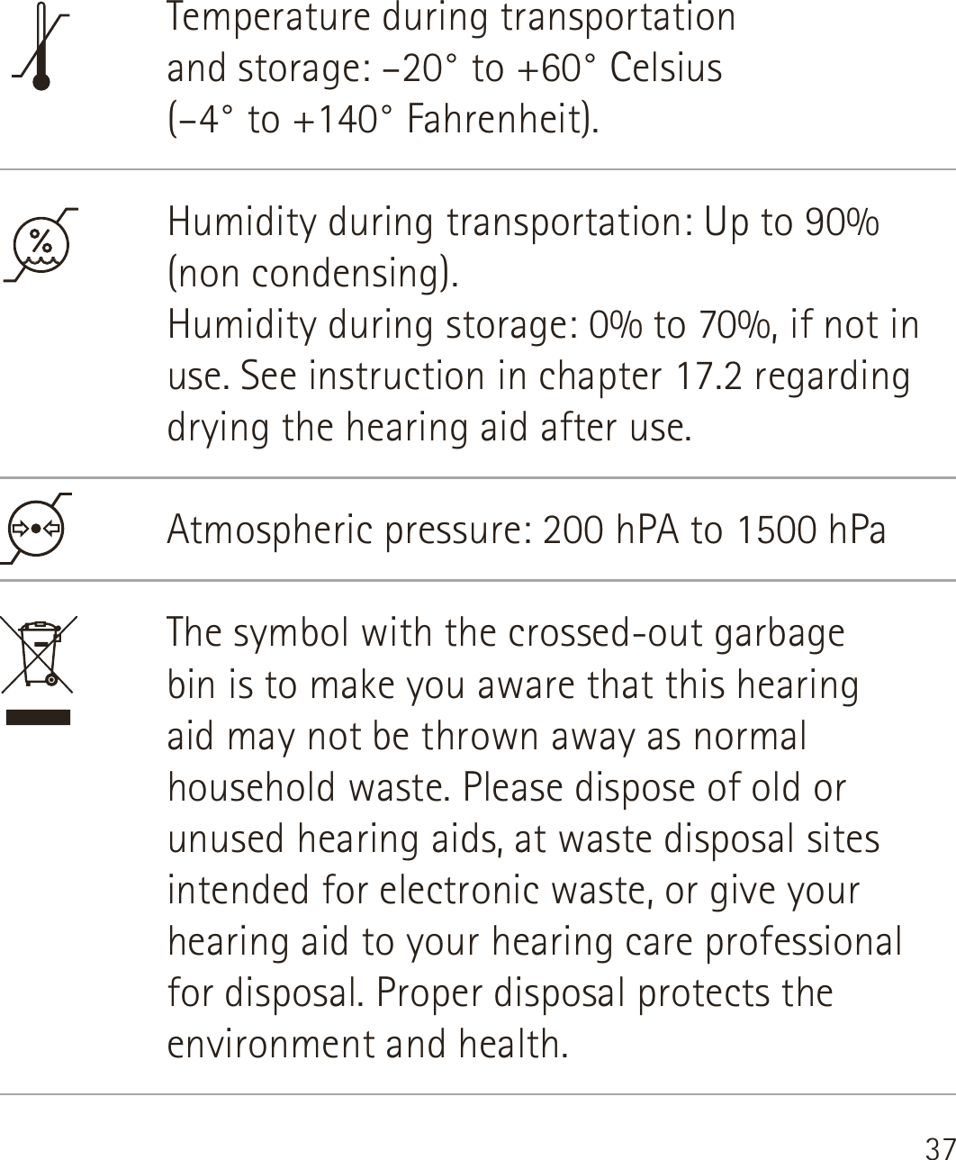 37Temperature during transportation  and storage: –20° to +60° Celsius  (–4° to +140° Fahrenheit).Humidity during transportation: Up to 90% (non condensing). Humidity during storage: 0% to 70%, if not in use. See instruction in chapter 17.2 regarding drying the hearing aid after use. Atmospheric pressure: 200 hPA to 1500 hPaThe symbol with the crossed-out garbage  bin is to make you aware that this hearing  aid may not be thrown away as normal household waste. Please dispose of old or unused hearing aids, at waste disposal sites intended for electronic waste, or give your hearing aid to your hearing care professional for disposal. Proper disposal protects the environment and health.