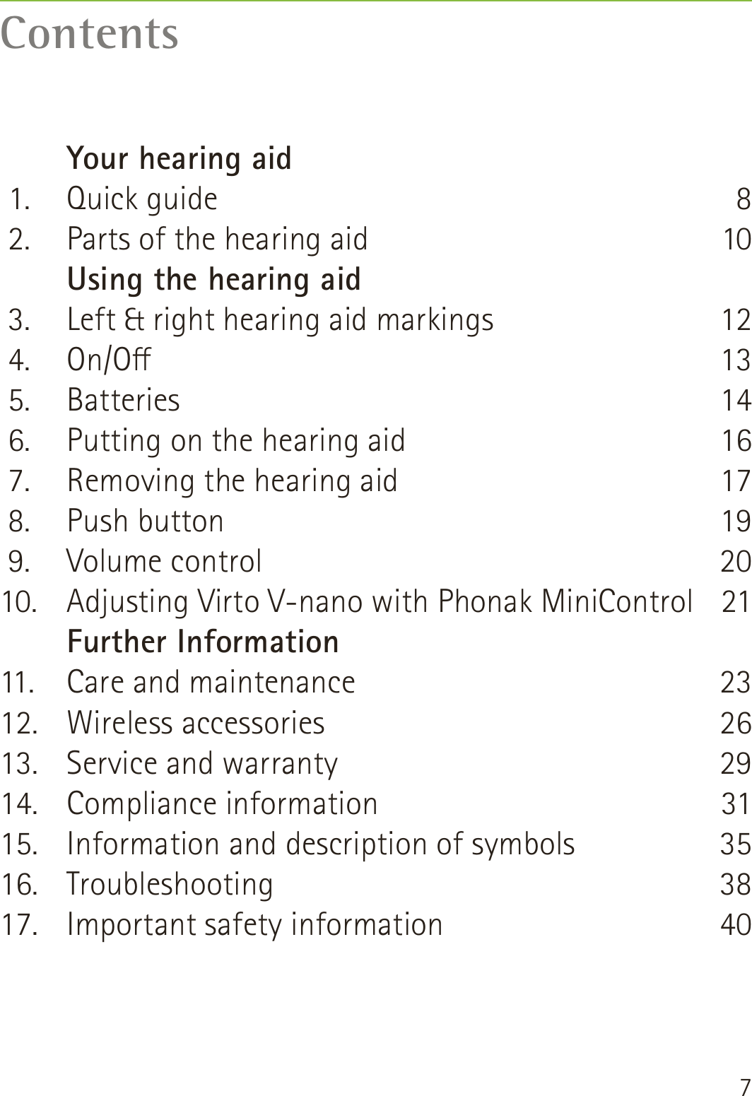 7Contents   Your hearing aid 1.  Quick guide 2.  Parts of the hearing aid   Using the hearing aid 3.  Left &amp; right hearing aid markings 4.  On/O 5.  Batteries 6.  Putting on the hearing aid 7.  Removing the hearing aid 8.  Push button 9.  Volume control10.  Adjusting Virto V-nano with Phonak MiniControl   Further Information11.  Care and maintenance12. Wireless accessories13.  Service and warranty14. Compliance information15.  Information and description of symbols 16. Troubleshooting17.  Important safety information810121314161719202123262931353840