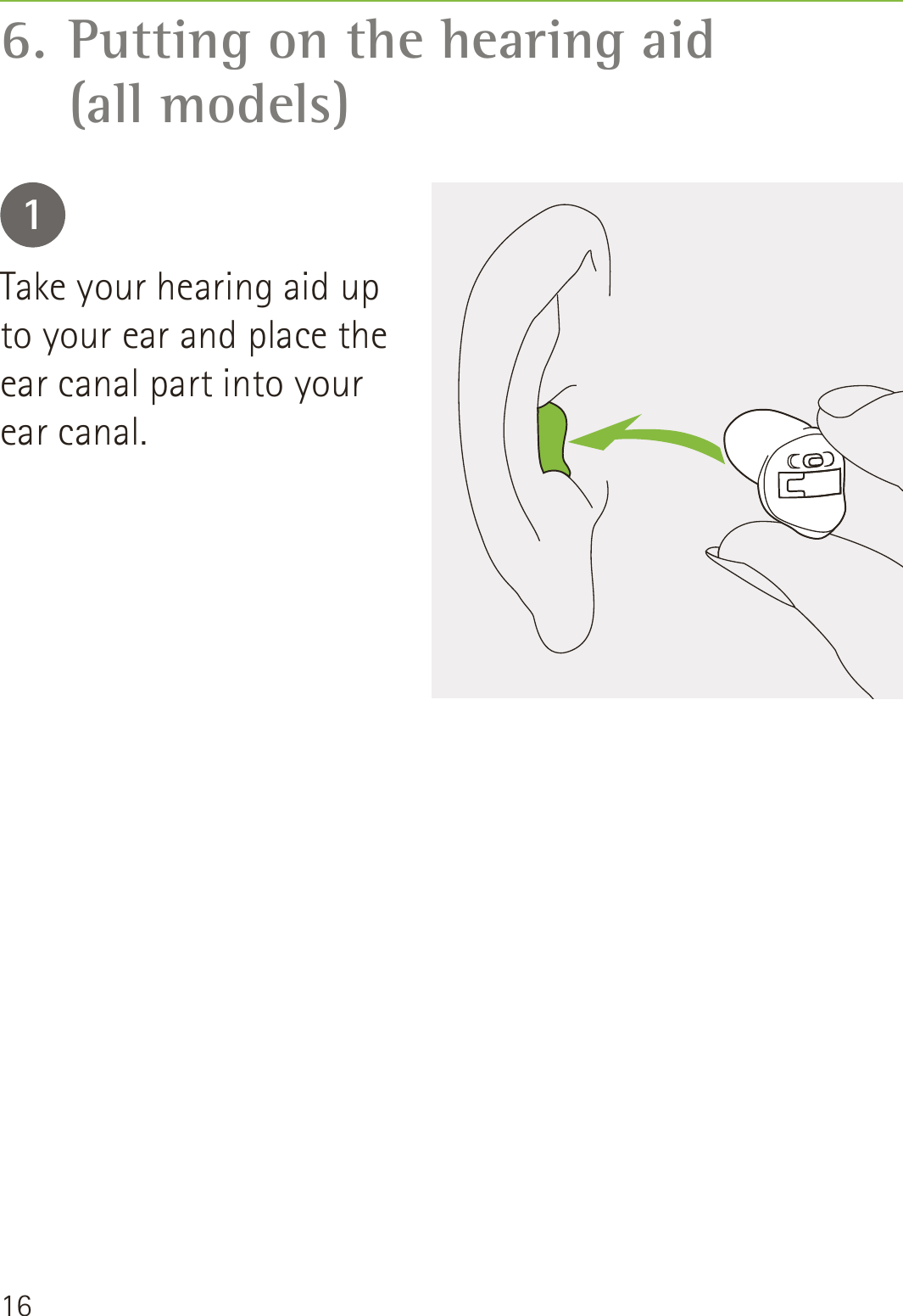 166. Putting on the hearing aid   (all models)1Take your hearing aid up to your ear and place the ear canal part into your ear canal.