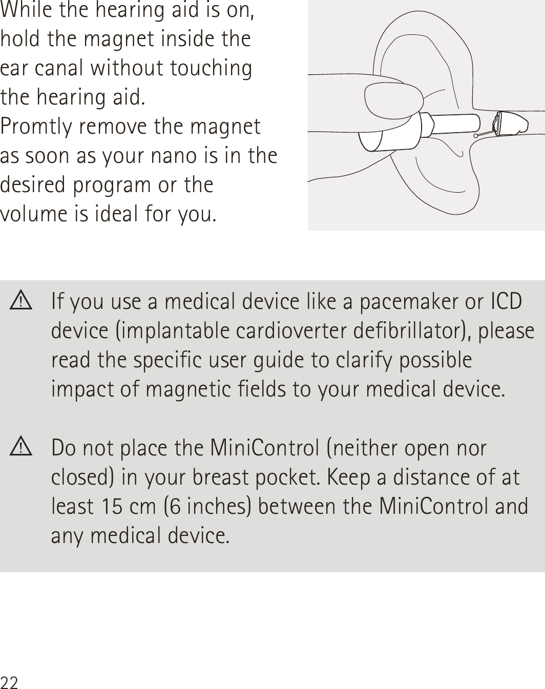 22  If you use a medical device like a pacemaker or ICD device (implantable cardioverter debrillator), please read the specic user guide to clarify possible impact of magnetic elds to your medical device.  Do not place the MiniControl (neither open nor closed) in your breast pocket. Keep a distance of at least 15 cm (6 inches) between the MiniControl and any medical device.While the hearing aid is on, hold the magnet inside the ear canal without touching the hearing aid.Promtly remove the magnet as soon as your nano is in the desired program or the volume is ideal for you.