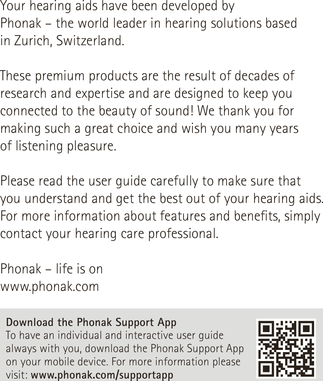 Your hearing aids have been developed by  Phonak – the world leader in hearing solutions based  in Zurich, Switzerland.These premium products are the result of decades of research and expertise and are designed to keep you connected to the beauty of sound! We thank you for making such a great choice and wish you many years  of listening pleasure.Please read the user guide carefully to make sure that  you understand and get the best out of your hearing aids. For more information about features and benets, simply contact your hearing care professional.Phonak – life is onwww.phonak.comDownload the Phonak Support App To have an individual and interactive user guide always with you, download the Phonak Support App on your mobile device. For more information please visit: www.phonak.com/supportapp