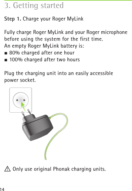 143. Getting started Step 1. Charge your Roger MyLinkFully charge Roger MyLink and your Roger microphone before using the system for the first time.  An empty Roger MyLink battery is:J 80% charged after one hourJ 100% charged after two hours Plug the charging unit into an easily accessible  power socket.! Only use original Phonak charging units.