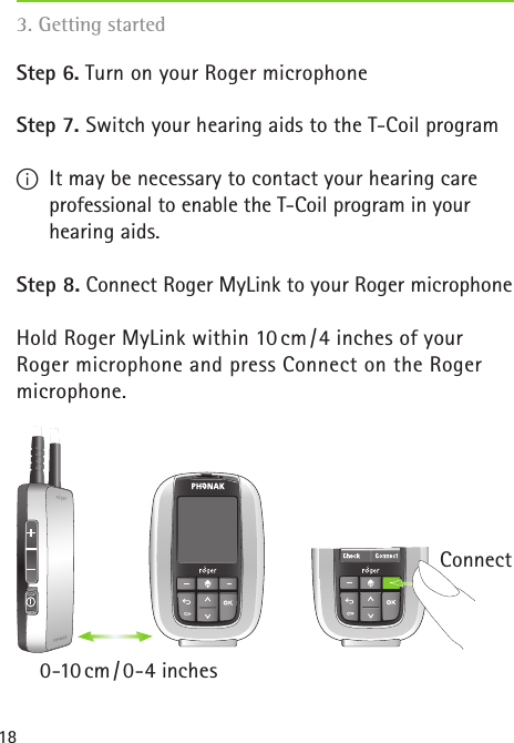 183. Getting started Step 6. Turn on your Roger microphoneStep 7. Switch your hearing aids to the T-Coil programI  It may be necessary to contact your hearing care professional to enable the T-Coil program in your hearing aids.Step 8. Connect Roger MyLink to your Roger microphoneHold Roger MyLink within 10 cm / 4 inches of your  Roger microphone and press Connect on the Roger microphone.Connect0-10 cm / 0-4  inches