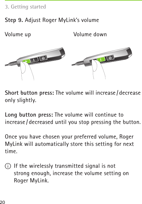 20Step 9. Adjust Roger MyLink’s volumeVolume up     Volume downShort button press: The volume will increase / decrease only slightly.Long button press: The volume will continue to  increase / decreased until you stop pressing the button.Once you have chosen your preferred volume, Roger MyLink will automatically store this setting for next time.I  If the wirelessly transmitted signal is not  strong enough, increase the volume setting on  Roger MyLink.3. Getting started 