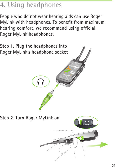 21People who do not wear hearing aids can use Roger MyLink with headphones. To beneﬁt from maximum hearing comfort, we recommend using official Roger MyLink headphones. Step 1. Plug the headphones into Roger MyLink’s headphone socketStep 2. Turn Roger MyLink on4. Using headphones