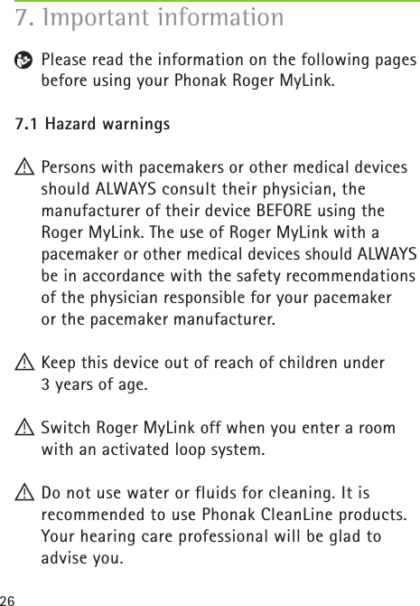 26R  Please read the information on the following pages before using your Phonak Roger MyLink.7.1 Hazard warnings! Persons with pacemakers or other medical devices should ALWAYS consult their physician, the  manufacturer of their device BEFORE using the  Roger MyLink. The use of Roger MyLink with a  pacemaker or other medical devices should ALWAYS be in accordance with the safety recommendations of the physician responsible for your pacemaker  or the pacemaker manufacturer. ! Keep this device out of reach of children under  3 years of age. ! Switch Roger MyLink off when you enter a room with an activated loop system. ! Do not use water or fluids for cleaning. It is  recommended to use Phonak CleanLine products. Your hearing care professional will be glad to  advise you.7. Important information