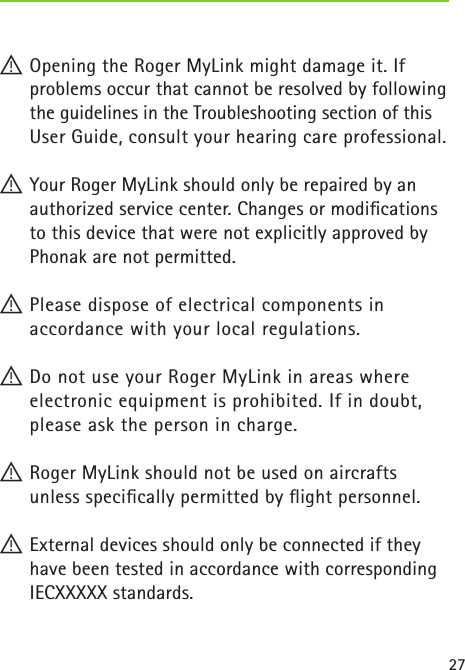 27! Opening the Roger MyLink might damage it. If  problems occur that cannot be resolved by following the guidelines in the Troubleshooting section of this User Guide, consult your hearing care professional.! Your Roger MyLink should only be repaired by an authorized service center. Changes or modiﬁcations to this device that were not explicitly approved by Phonak are not permitted.! Please dispose of electrical components in  accordance with your local regulations.! Do not use your Roger MyLink in areas where  electronic equipment is prohibited. If in doubt, please ask the person in charge.! Roger MyLink should not be used on aircrafts  unless speciﬁcally permitted by ﬂight personnel.! External devices should only be connected if they have been tested in accordance with corresponding IECXXXXX standards. 