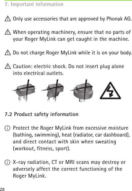 287. Important information ! Only use accessories that are approved by Phonak AG.! When operating machinery, ensure that no parts of your Roger MyLink can get caught in the machine.! Do not charge Roger MyLink while it is on your body. ! Caution: electric shock. Do not insert plug alone into electrical outlets.7.2 Product safety informationI  Protect the Roger MyLink from excessive moisture (bathing, swimming), heat (radiator, car dashboard), and direct contact with skin when sweating  (workout, fitness, sport).I  X-ray radiation, CT or MRI scans may destroy or adversely affect the correct functioning of the  Roger MyLink.