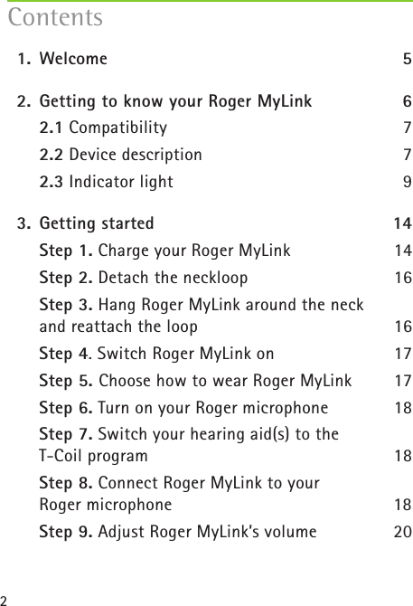 2  1.   Welcome  5  2.  Getting to know your Roger MyLink 6   2.1 Compatibility 7   2.2 Device description 7   2.3 Indicator light 9  3.  Getting started  14    Step 1. Charge your Roger MyLink  14  Step 2. Detach the neckloop  16  Step 3. Hang Roger MyLink around the neck  and reattach the loop  16  Step 4. Switch Roger MyLink on   17   Step 5. Choose how to wear Roger MyLink  17  Step 6. Turn on your Roger microphone  18  Step 7. Switch your hearing aid(s) to the  T-Coil program  18  Step 8. Connect Roger MyLink to your  Roger microphone  18   Step 9. Adjust Roger MyLink’s volume  20Contents