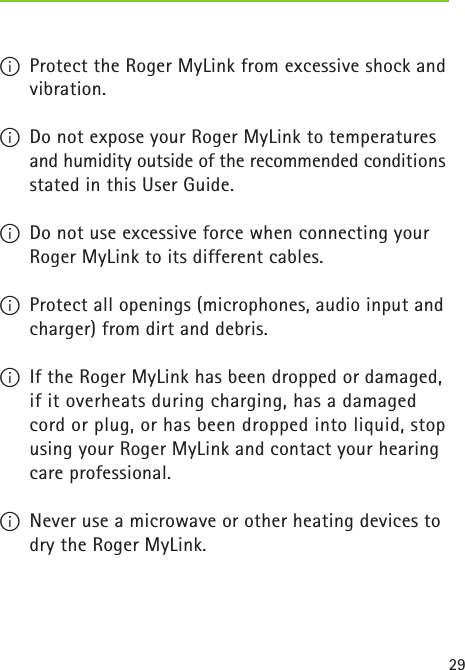 29I  Protect the Roger MyLink from excessive shock and vibration.I  Do not expose your Roger MyLink to temperatures and humidity outside of the recommended conditions stated in this User Guide.  I  Do not use excessive force when connecting your Roger MyLink to its different cables.I  Protect all openings (microphones, audio input and charger) from dirt and debris.I  If the Roger MyLink has been dropped or damaged, if it overheats during charging, has a damaged  cord or plug, or has been dropped into liquid, stop using your Roger MyLink and contact your hearing care professional. I  Never use a microwave or other heating devices to dry the Roger MyLink. 