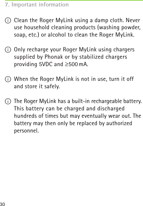 307. Important information I  Clean the Roger MyLink using a damp cloth. Never use household cleaning products (washing powder, soap, etc.) or alcohol to clean the Roger MyLink.I  Only recharge your Roger MyLink using chargers supplied by Phonak or by stabilized chargers  providing 5VDC and ≥500 mA.I  When the Roger MyLink is not in use, turn it off and store it safely.I  The Roger MyLink has a built-in rechargeable battery. This battery can be charged and discharged hundreds of times but may eventually wear out. The battery may then only be replaced by authorized personnel.