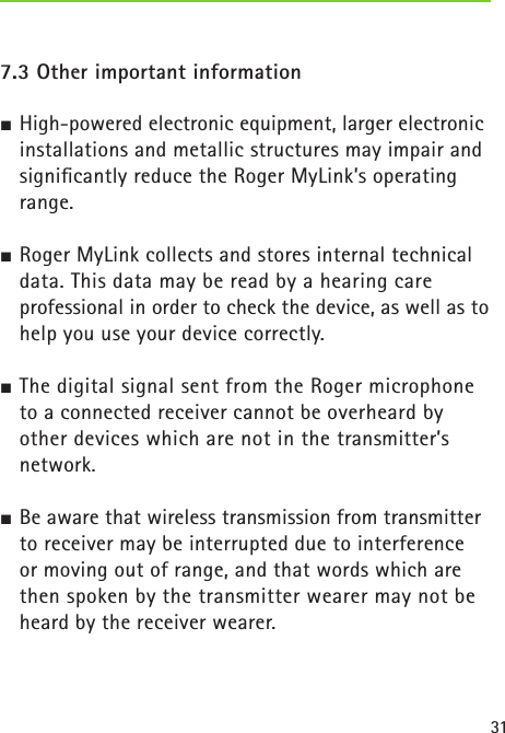 31 7.3 Other important informationJ High-powered electronic equipment, larger electronic installations and metallic structures may impair and signiﬁcantly reduce the Roger MyLink’s operating range.J Roger MyLink collects and stores internal technical data. This data may be read by a hearing care  professional in order to check the device, as well as to help you use your device correctly. J The digital signal sent from the Roger microphone  to a connected receiver cannot be overheard by other devices which are not in the transmitter’s network.J Be aware that wireless transmission from transmitter to receiver may be interrupted due to interference  or moving out of range, and that words which are then spoken by the transmitter wearer may not be heard by the receiver wearer. 