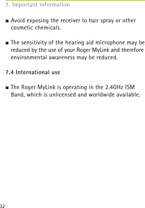 327. Important information J Avoid exposing the receiver to hair spray or other cosmetic chemicals.J The sensitivity of the hearing aid microphone may be reduced by the use of your Roger MyLink and therefore environmental awareness may be reduced.  7.4 International useJ The Roger MyLink is operating in the 2.4GHz ISM Band, which is unlicensed and worldwide available. 
