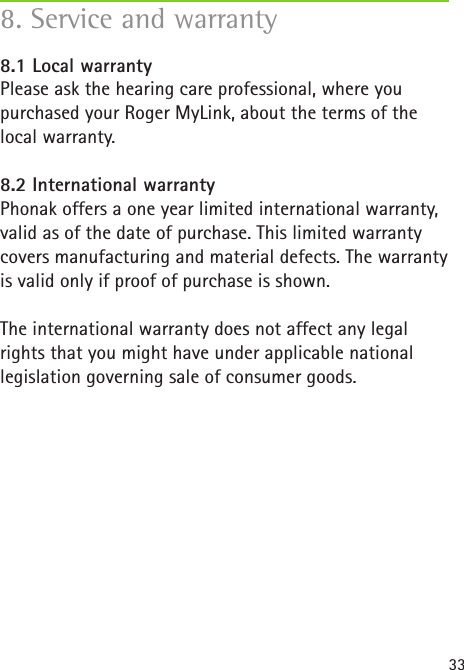 338. Service and warranty8.1 Local warrantyPlease ask the hearing care professional, where youpurchased your Roger MyLink, about the terms of the local warranty.8.2 International warrantyPhonak offers a one year limited international warranty,valid as of the date of purchase. This limited warrantycovers manufacturing and material defects. The warrantyis valid only if proof of purchase is shown.The international warranty does not affect any legal rights that you might have under applicable national legislation governing sale of consumer goods.