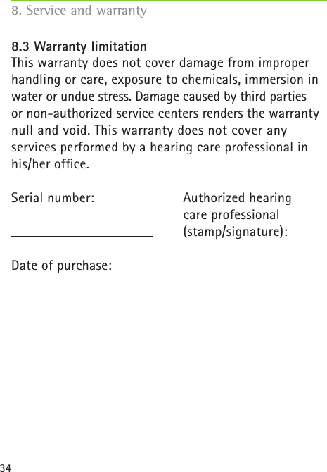 34Authorized hearing  care professional(stamp/signature):8.3 Warranty limitationThis warranty does not cover damage from improperhandling or care, exposure to chemicals, immersion in water or undue stress. Damage caused by third parties  or non-authorized service centers renders the warranty  null and void. This warranty does not cover any  services performed by a hearing care professional in his/her ofﬁce.Serial number:  Date of purchase:8. Service and warranty