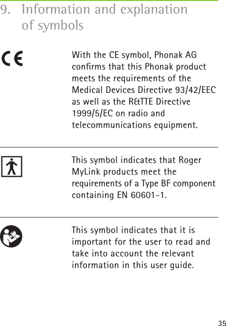 359.  Information and explanation    of symbolsWith the CE symbol, Phonak AGconﬁrms that this Phonak productmeets the requirements of theMedical Devices Directive 93/42/EECas well as the R&amp;TTE Directive1999/5/EC on radio and  telecommunications equipment.This symbol indicates that Roger MyLink products meet the  requirements of a Type BF component containing EN 60601-1.This symbol indicates that it isimportant for the user to read andtake into account the relevantinformation in this user guide. R Cπ