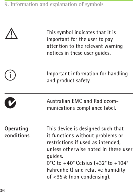 36!This symbol indicates that it isimportant for the user to payattention to the relevant warningnotices in these user guides.Important information for handlingand product safety.Australian EMC and Radiocom-munications compliance label.This device is designed such thatit functions without problems orrestrictions if used as intended,unless otherwise noted in these userguides.0°C to +40° Celsius (+32° to +104°  Fahrenheit) and relative humidityof &lt;95% (non condensing).Operating conditions IE9. Information and explanation of symbols 