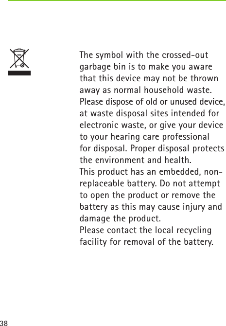 38T   The symbol with the crossed-out garbage bin is to make you aware that this device may not be thrown away as normal household waste. Please dispose of old or unused device, at waste disposal sites intended for electronic waste, or give your device to your hearing care professional  for disposal. Proper disposal protects the environment and health.  This product has an embedded, non-replaceable battery. Do not attempt to open the product or remove the battery as this may cause injury and damage the product.   Please contact the local recycling facility for removal of the battery. 