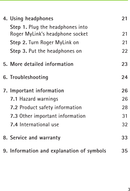 3  4.  Using headphones  21    Step 1. Plug the headphones into  Roger MyLink’s headphone socket 21    Step 2. Turn Roger MyLink on 21    Step 3. Put the headphones on 22  5.  More detailed information  23  6.   Troubleshooting  24  7.  Important information   26   7.1 Hazard warnings  26   7.2 Product safety information  28   7.3 Other important information  31  7.4 International use  32  8.  Service and warranty  33  9.  Information and explanation of symbols  35