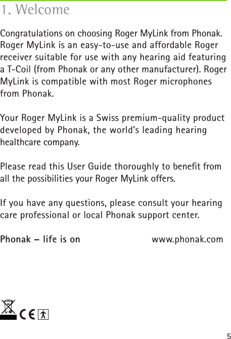 51. WelcomeCongratulations on choosing Roger MyLink from Phonak. Roger MyLink is an easy-to-use and affordable Roger receiver suitable for use with any hearing aid featuring a T-Coil (from Phonak or any other manufacturer). Roger MyLink is compatible with most Roger microphones from Phonak.Your Roger MyLink is a Swiss premium-quality product developed by Phonak, the world’s leading hearing healthcare company.Please read this User Guide thoroughly to beneﬁt from all the possibilities your Roger MyLink offers.If you have any questions, please consult your hearing care professional or local Phonak support center.Phonak – life is on    www.phonak.com