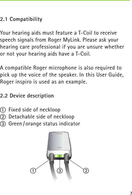 72.1 CompatibilityYour hearing aids must feature a T-Coil to receive speech signals from Roger MyLink. Please ask your hearing care professional if you are unsure whether or not your hearing aids have a T-Coil. A compatible Roger microphone is also required to  pick up the voice of the speaker. In this User Guide, Roger inspiro is used as an example. 2.2 Device descriptiona  Fixed side of neckloopb  Detachable side of neckloopc  Green / orange status indicator a bc