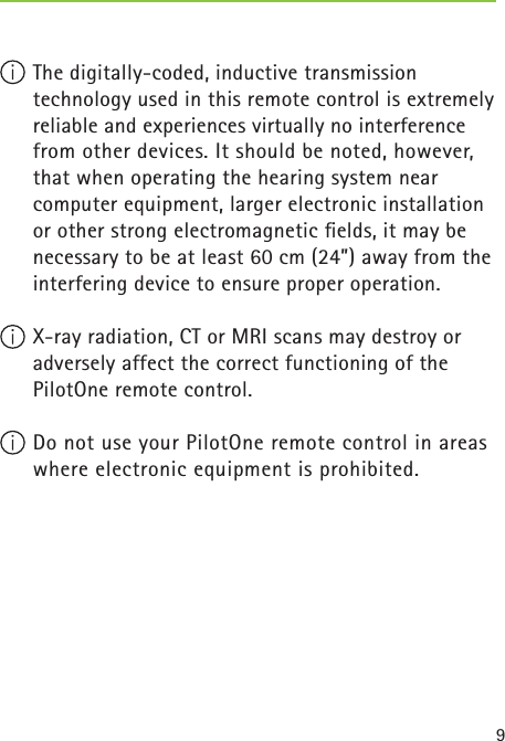 9 The digitally-coded, inductive transmission technology used in this remote control is extremely reliable and experiences virtually no interference from other devices. It should be noted, however, that when operating the hearing system near computer equipment, larger electronic installation or other strong electromagnetic ﬁ elds, it may be necessary to be at least 60 cm (24”) away from the interfering device to ensure proper operation. X-ray radiation, CT or MRI scans may destroy or adversely affect the correct functioning of the PilotOne remote control.  Do not use your PilotOne remote control in areas where electronic equipment is prohibited. 