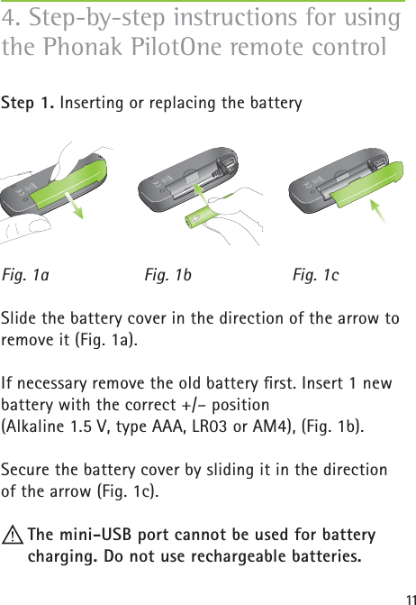 114. Step-by-step instructions for using the Phonak PilotOne remote controlStep 1. Inserting or replacing the battery Slide the battery cover in the direction of the arrow to remove it (Fig. 1a).If necessary remove the old battery ﬁ rst. Insert 1 new battery with the correct +/– position (Alkaline 1.5 V, type AAA, LR03 or AM4), (Fig. 1b).Secure the battery cover by sliding it in the direction of the arrow (Fig. 1c).  The mini-USB port cannot be used for battery charging. Do not use rechargeable batteries.Fig. 1a Fig. 1b Fig. 1c
