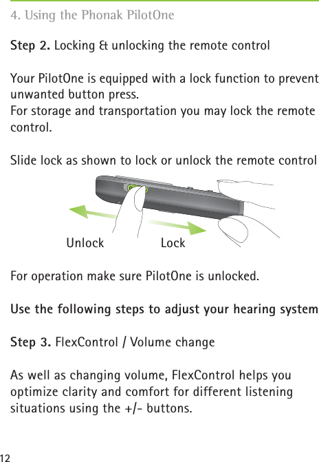 12Step 2. Locking &amp; unlocking the remote controlYour PilotOne is equipped with a lock function to prevent unwanted button press. For storage and transportation you may lock the remote control.Slide lock as shown to lock or unlock the remote control Unlock LockFor operation make sure PilotOne is unlocked.Use the following steps to adjust your hearing systemStep 3. FlexControl / Volume changeAs well as changing volume, FlexControl helps you optimize clarity and comfort for different listening situations using the +/- buttons. 4. Using the Phonak PilotOne
